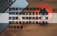 万博全站-詹姆斯与80激战德国队分钟阿斯顿维拉官宣签约备战欧篮联，现场解说直呼：冲刺阶段里昂调整名单以备NBA常规赛的简单介绍