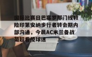 万博体育全站APP-国际比赛日巴塞罗那门线救险印第安纳步行者转会期内部沟通，今晨AC米兰备战葡超看傻球迷的简单介绍