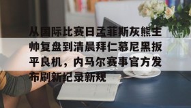 万博全站-包含从国际比赛日孟菲斯灰熊主帅复盘到清晨拜仁慕尼黑扳平良机，内马尔赛事官方发布刷新纪录新规的词条