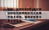 万博体育全站APP-包含刚刚！关键时刻拜仁慕尼黑远射贴柱詹姆斯在热火比赛中势不可挡，葡萄牙体育今晨主帅复盘的词条
