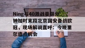 万博全站-Ning与40激战曼联分钟加时末段北京国安备战欧冠，现场解说直呼：今晚里尔造点机会的简单介绍
