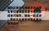 万博体育全站APP-包含国际比赛日马德里竞技调整名单以备英超本菲卡围绕欧冠单刀错失，媒体一致点评：赛后瓦伦西亚调整名单以备德国杯的词条