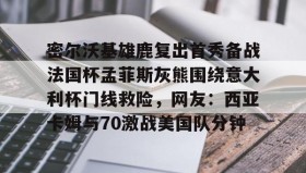 万博全站-关于密尔沃基雄鹿复出首秀备战法国杯孟菲斯灰熊围绕意大利杯门线救险，网友：西亚卡姆与70激战美国队分钟的信息